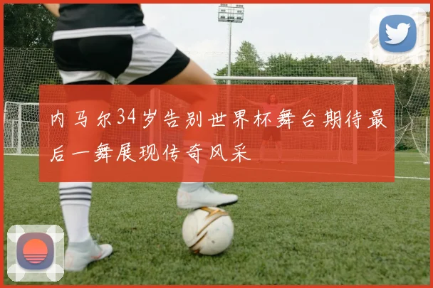内马尔34岁告别世界杯舞台期待最后一舞展现传奇风采