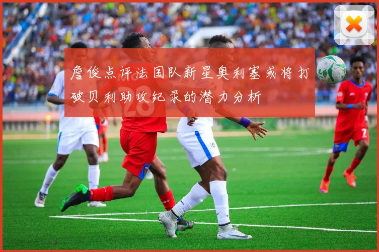 詹俊点评法国队新星奥利塞或将打破贝利助攻纪录的潜力分析
