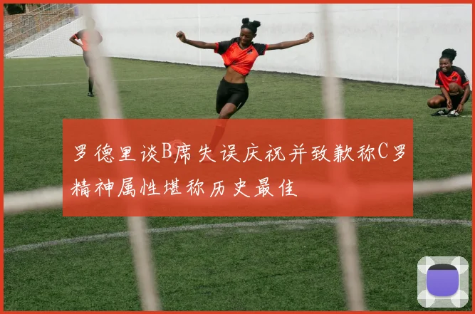 罗德里谈B席失误庆祝并致歉称C罗精神属性堪称历史最佳