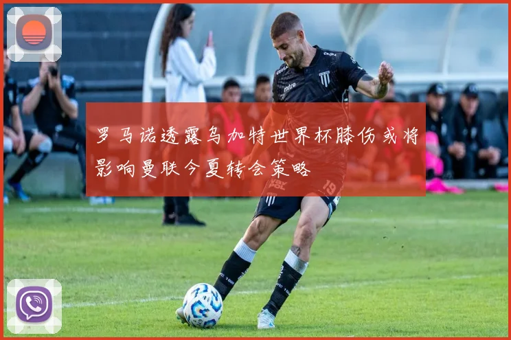 罗马诺透露乌加特世界杯膝伤或将影响曼联今夏转会策略
