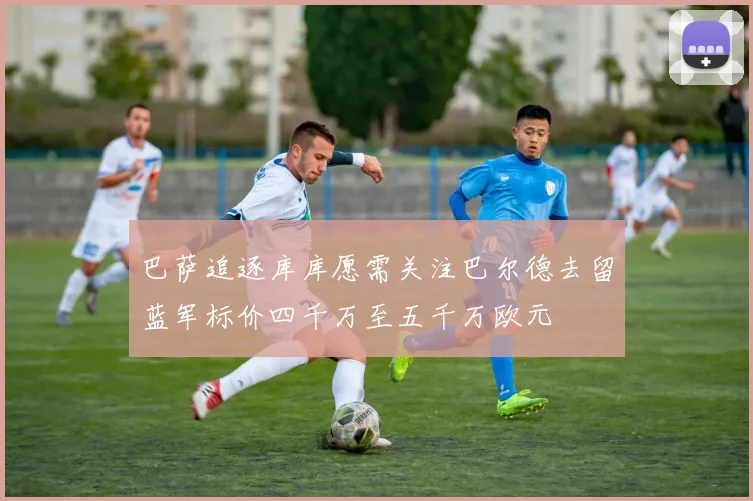 巴萨追逐库库愿需关注巴尔德去留蓝军标价四千万至五千万欧元