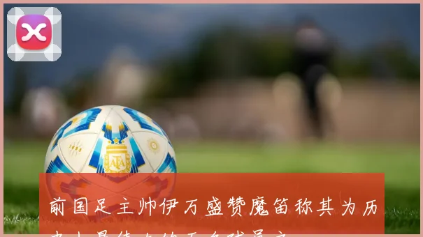 前国足主帅伊万盛赞魔笛称其为历史上最伟大的五名球员之一