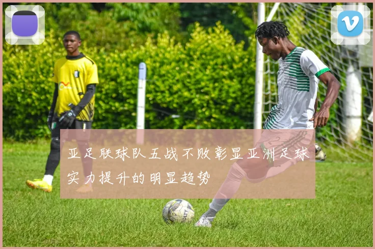 亚足联球队五战不败彰显亚洲足球实力提升的明显趋势
