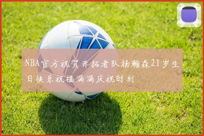 NBA官方祝贺开拓者队杨瀚森21岁生日快乐祝福满满庆祝时刻