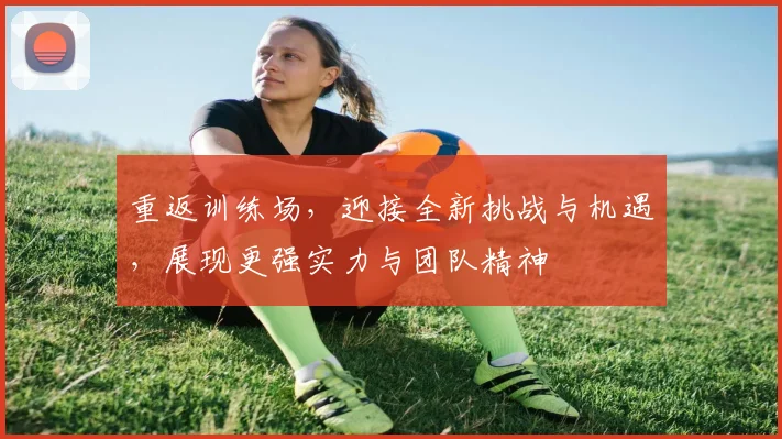 重返训练场，迎接全新挑战与机遇，展现更强实力与团队精神