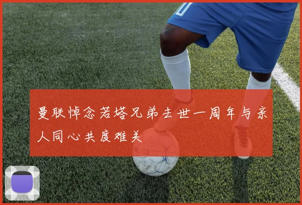 曼联悼念若塔兄弟去世一周年与亲人同心共度难关