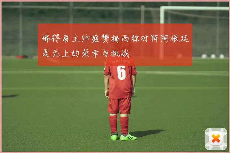 佛得角主帅盛赞梅西称对阵阿根廷是无上的荣幸与挑战