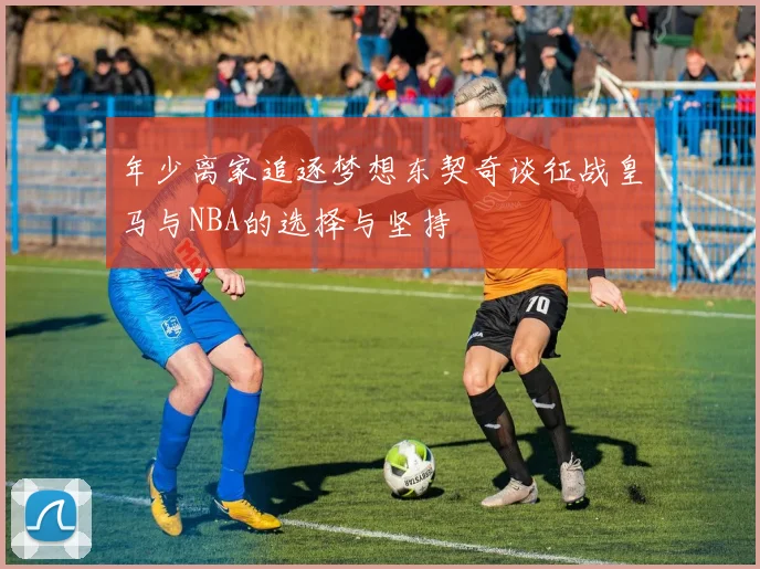 年少离家追逐梦想东契奇谈征战皇马与NBA的选择与坚持