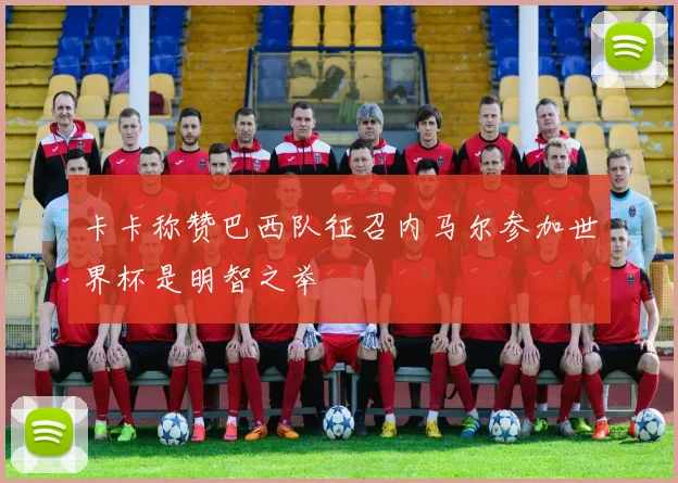 卡卡称赞巴西队征召内马尔参加世界杯是明智之举